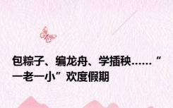 包粽子、编龙舟、学插秧……“一老一小”欢度假期