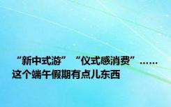 “新中式游”“仪式感消费”……这个端午假期有点儿东西