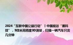 2024“互联中国公益行动”丨中国视谷“黑科技”，5微米高精度3D测量，扫描一辆汽车只需几分钟
