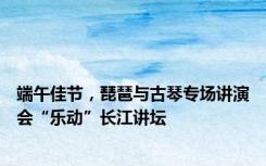 端午佳节，琵琶与古琴专场讲演会“乐动”长江讲坛