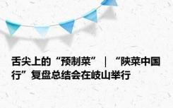 舌尖上的“预制菜”｜“陕菜中国行”复盘总结会在岐山举行