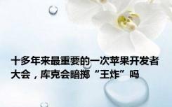 十多年来最重要的一次苹果开发者大会，库克会暗掷“王炸”吗