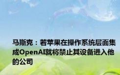 马斯克：若苹果在操作系统层面集成OpenAI就将禁止其设备进入他的公司