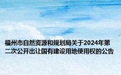 福州市自然资源和规划局关于2024年第二次公开出让国有建设用地使用权的公告