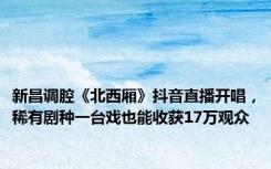 新昌调腔《北西厢》抖音直播开唱，稀有剧种一台戏也能收获17万观众