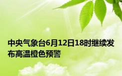 中央气象台6月12日18时继续发布高温橙色预警