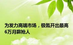 为发力高端市场，极氪开出最高6万月薪抢人