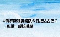 #俄罗斯舰艇编队今日抵达古巴#，包括一艘核潜艇