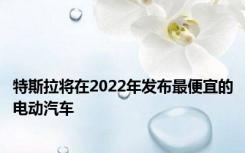 特斯拉将在2022年发布最便宜的电动汽车