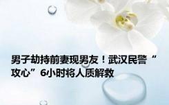 男子劫持前妻现男友！武汉民警“攻心”6小时将人质解救