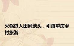 火锅进入田间地头，引爆重庆乡村旅游