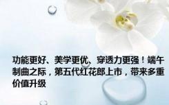 功能更好、美学更优、穿透力更强！端午制曲之际，第五代红花郎上市，带来多重价值升级