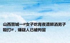 山西晋城一#女子吃宵夜遭醉酒男子殴打#，嫌疑人已被拘留