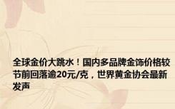 全球金价大跳水！国内多品牌金饰价格较节前回落逾20元/克，世界黄金协会最新发声