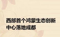 西部首个鸿蒙生态创新中心落地成都