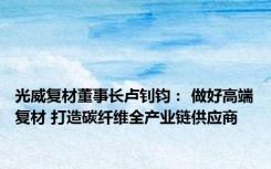 光威复材董事长卢钊钧： 做好高端复材 打造碳纤维全产业链供应商