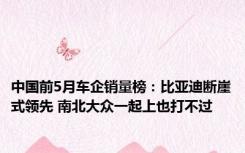 中国前5月车企销量榜：比亚迪断崖式领先 南北大众一起上也打不过