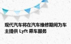 现代汽车将在汽车维修期间为车主提供 Lyft 乘车服务