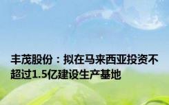 丰茂股份：拟在马来西亚投资不超过1.5亿建设生产基地