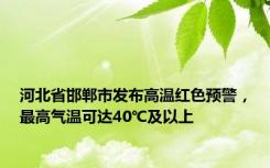 河北省邯郸市发布高温红色预警，最高气温可达40℃及以上