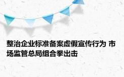 整治企业标准备案虚假宣传行为 市场监管总局组合拳出击