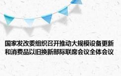 国家发改委组织召开推动大规模设备更新和消费品以旧换新部际联席会议全体会议