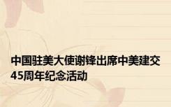 中国驻美大使谢锋出席中美建交45周年纪念活动