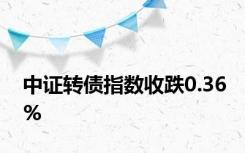 中证转债指数收跌0.36%