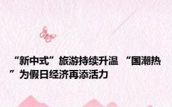 “新中式”旅游持续升温 “国潮热”为假日经济再添活力