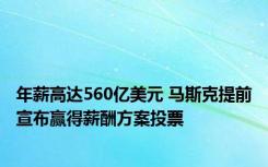 年薪高达560亿美元 马斯克提前宣布赢得薪酬方案投票