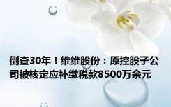 倒查30年！维维股份：原控股子公司被核定应补缴税款8500万余元