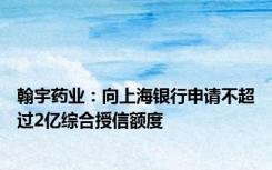 翰宇药业：向上海银行申请不超过2亿综合授信额度