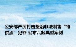 公安部严厉打击整治非法制售“特供酒”犯罪 公布六起典型案例