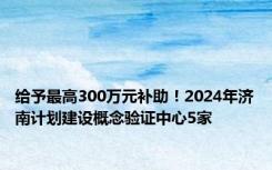 给予最高300万元补助！2024年济南计划建设概念验证中心5家