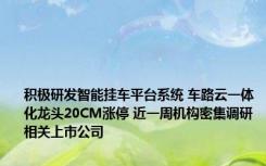 积极研发智能挂车平台系统 车路云一体化龙头20CM涨停 近一周机构密集调研相关上市公司