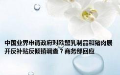 中国业界申请政府对欧盟乳制品和猪肉展开反补贴反倾销调查？商务部回应