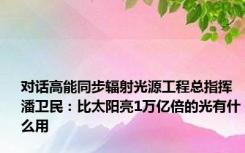 对话高能同步辐射光源工程总指挥潘卫民：比太阳亮1万亿倍的光有什么用
