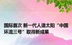国际首次 新一代人造太阳“中国环流三号”取得新成果