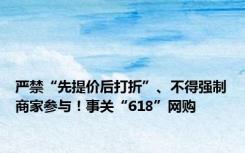 严禁“先提价后打折”、不得强制商家参与！事关“618”网购