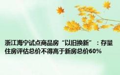 浙江海宁试点商品房“以旧换新”：存量住房评估总价不得高于新房总价60%