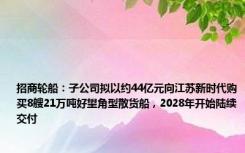 招商轮船：子公司拟以约44亿元向江苏新时代购买8艘21万吨好望角型散货船，2028年开始陆续交付