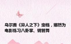 乌尔善《异人之下》定档，娜然为电影练习八卦掌、钢管舞