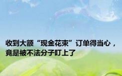 收到大额“现金花束”订单得当心，竟是被不法分子盯上了
