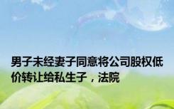 男子未经妻子同意将公司股权低价转让给私生子，法院