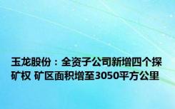 玉龙股份：全资子公司新增四个探矿权 矿区面积增至3050平方公里
