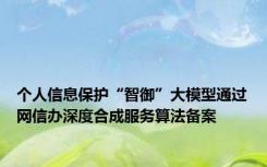 个人信息保护“智御”大模型通过网信办深度合成服务算法备案