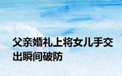 父亲婚礼上将女儿手交出瞬间破防