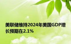 美联储维持2024年美国GDP增长预期在2.1%