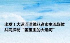 出发！大运河沿线八省市主流媒体共同探秘“国宝里的大运河”