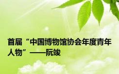 首届“中国博物馆协会年度青年人物”——阮竣